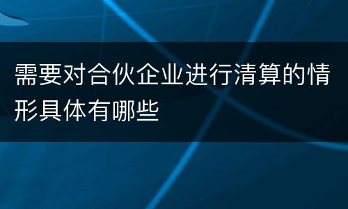 需要对合伙企业进行清算的情形具体有哪些