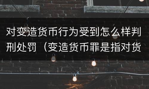 对变造货币行为受到怎么样判刑处罚（变造货币罪是指对货币采用）