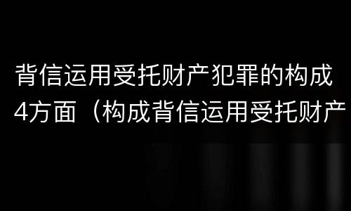 背信运用受托财产犯罪的构成4方面（构成背信运用受托财产罪的立案标准是）