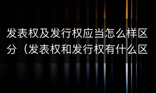 发表权及发行权应当怎么样区分（发表权和发行权有什么区别）