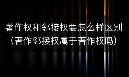 著作权和邻接权要怎么样区别（著作邻接权属于著作权吗）