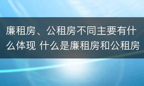 廉租房、公租房不同主要有什么体现 什么是廉租房和公租房两个有什么特点