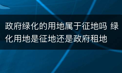 政府绿化的用地属于征地吗 绿化用地是征地还是政府租地