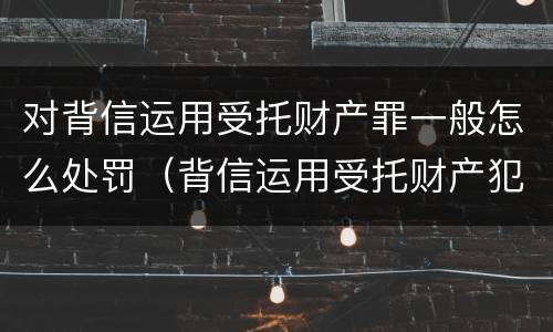 对背信运用受托财产罪一般怎么处罚（背信运用受托财产犯罪主体）