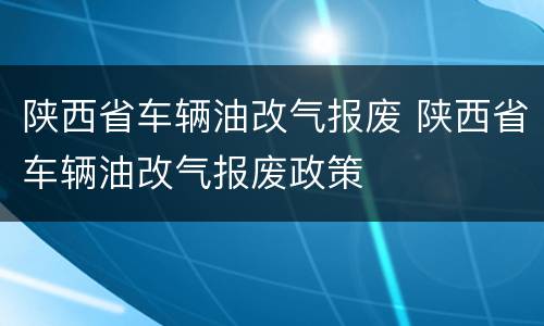 陕西省车辆油改气报废 陕西省车辆油改气报废政策