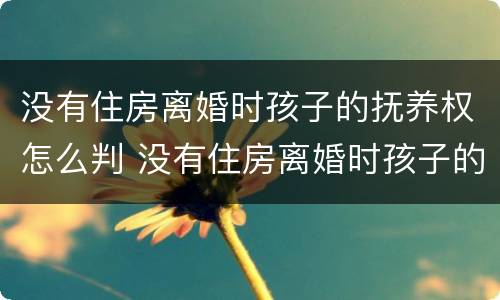 没有住房离婚时孩子的抚养权怎么判 没有住房离婚时孩子的抚养权怎么判定