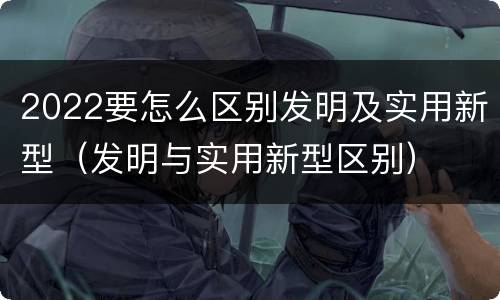 2022要怎么区别发明及实用新型（发明与实用新型区别）