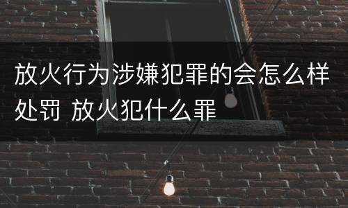 放火行为涉嫌犯罪的会怎么样处罚 放火犯什么罪