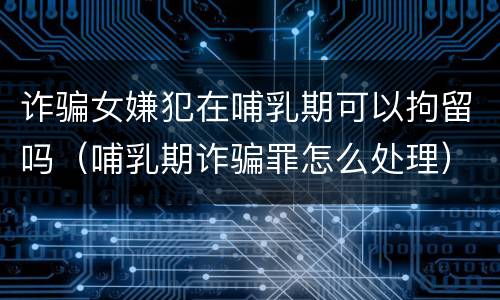 诈骗女嫌犯在哺乳期可以拘留吗（哺乳期诈骗罪怎么处理）