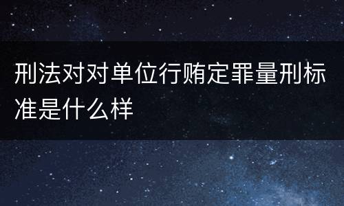 刑法对对单位行贿定罪量刑标准是什么样