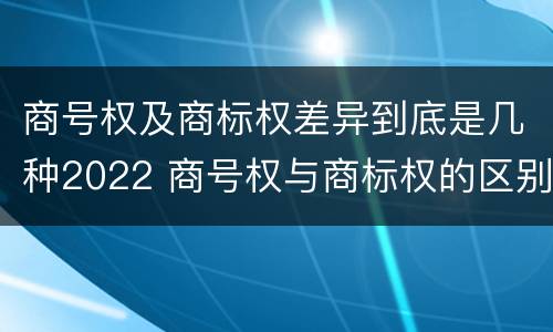 商号权及商标权差异到底是几种2022 商号权与商标权的区别