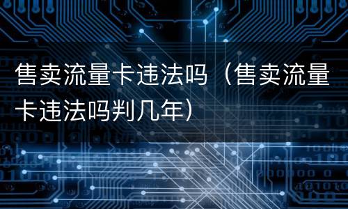 售卖流量卡违法吗（售卖流量卡违法吗判几年）