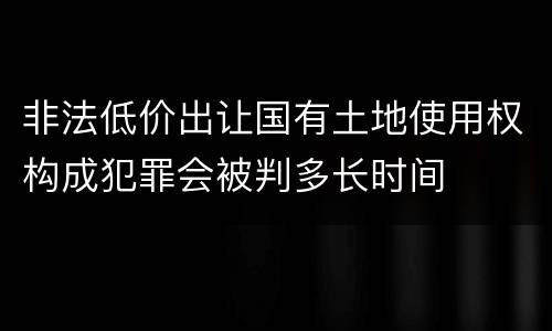 非法低价出让国有土地使用权构成犯罪会被判多长时间