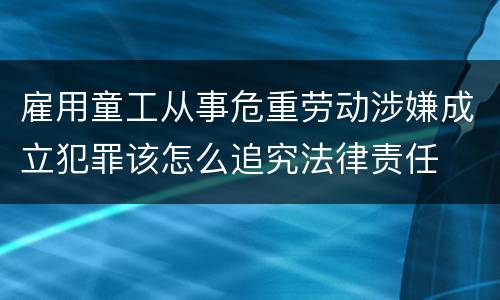雇用童工从事危重劳动涉嫌成立犯罪该怎么追究法律责任