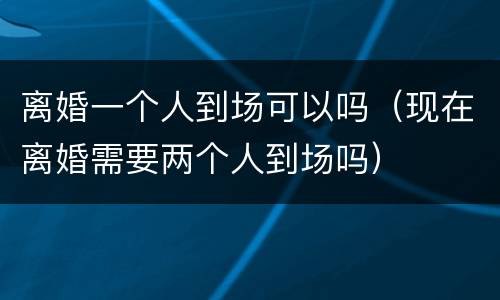 离婚一个人到场可以吗（现在离婚需要两个人到场吗）