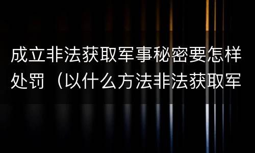 成立非法获取军事秘密要怎样处罚（以什么方法非法获取军事秘密的构成非法获取军事秘密罪）