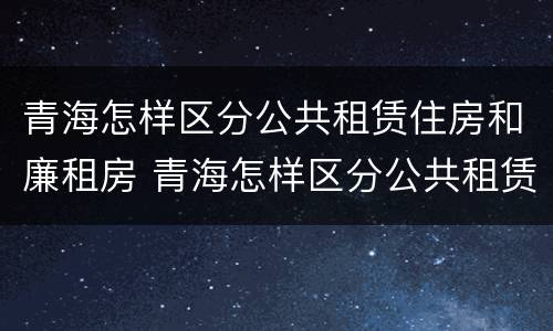 青海怎样区分公共租赁住房和廉租房 青海怎样区分公共租赁住房和廉租房呢