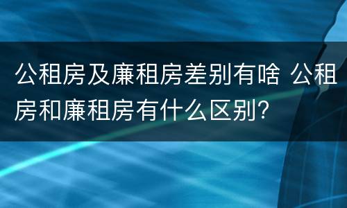 公租房及廉租房差别有啥 公租房和廉租房有什么区别?