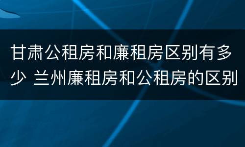 甘肃公租房和廉租房区别有多少 兰州廉租房和公租房的区别