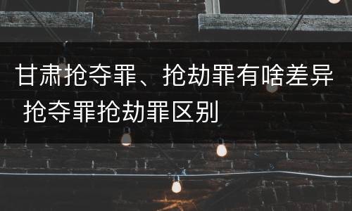 甘肃抢夺罪、抢劫罪有啥差异 抢夺罪抢劫罪区别
