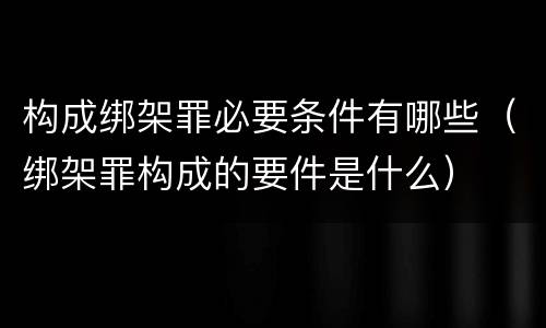 构成绑架罪必要条件有哪些（绑架罪构成的要件是什么）
