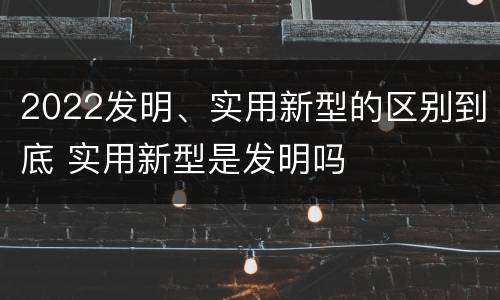 2022发明、实用新型的区别到底 实用新型是发明吗