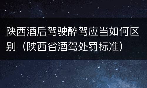 陕西酒后驾驶醉驾应当如何区别（陕西省酒驾处罚标准）