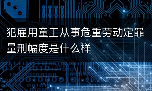犯雇用童工从事危重劳动定罪量刑幅度是什么样