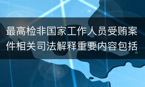 最高检非国家工作人员受贿案件相关司法解释重要内容包括什么