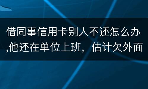 借同事信用卡别人不还怎么办,他还在单位上班,估计欠外面好多钱,还不上怎么办