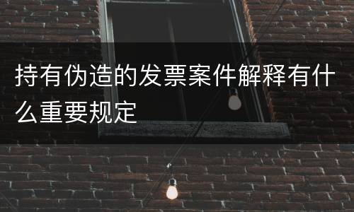 持有伪造的发票案件解释有什么重要规定
