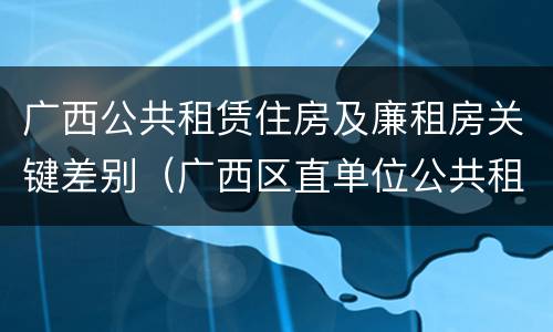 广西公共租赁住房及廉租房关键差别（广西区直单位公共租赁住房）