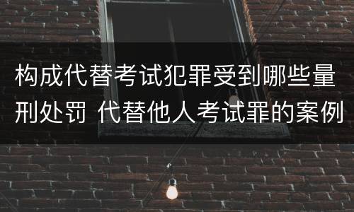 构成代替考试犯罪受到哪些量刑处罚 代替他人考试罪的案例