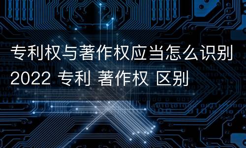 专利权与著作权应当怎么识别2022 专利 著作权 区别