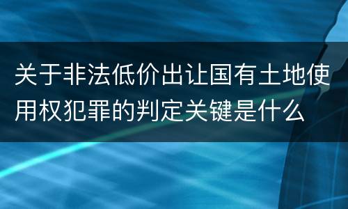 关于非法低价出让国有土地使用权犯罪的判定关键是什么