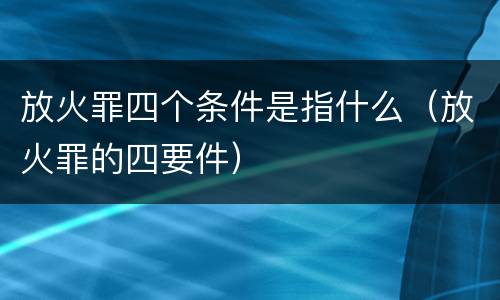 放火罪四个条件是指什么（放火罪的四要件）