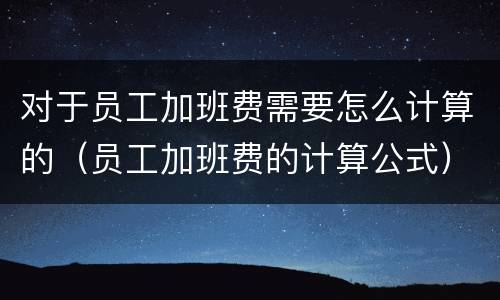 对于员工加班费需要怎么计算的（员工加班费的计算公式）