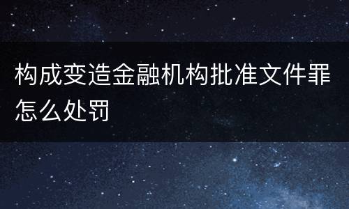 构成变造金融机构批准文件罪怎么处罚