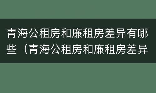 青海公租房和廉租房差异有哪些（青海公租房和廉租房差异有哪些原因）