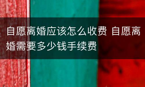 自愿离婚应该怎么收费 自愿离婚需要多少钱手续费