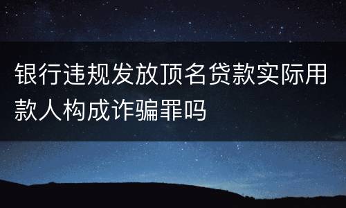 银行违规发放顶名贷款实际用款人构成诈骗罪吗
