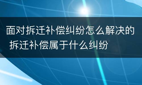 面对拆迁补偿纠纷怎么解决的 拆迁补偿属于什么纠纷