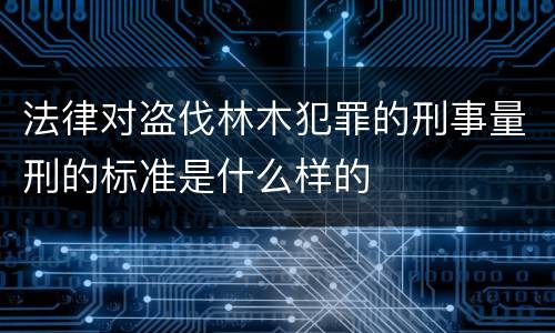 法律对盗伐林木犯罪的刑事量刑的标准是什么样的