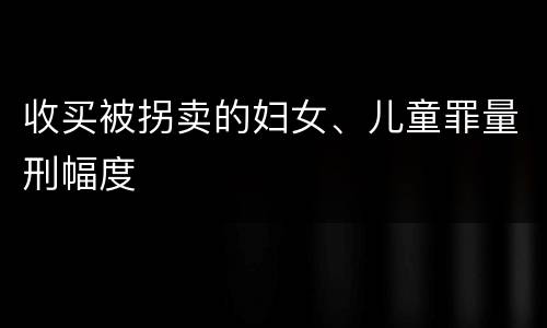 收买被拐卖的妇女、儿童罪量刑幅度