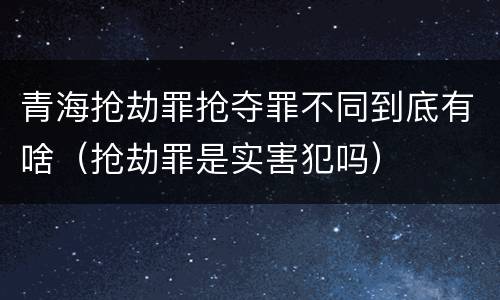 青海抢劫罪抢夺罪不同到底有啥（抢劫罪是实害犯吗）
