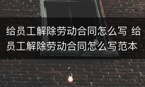 给员工解除劳动合同怎么写 给员工解除劳动合同怎么写范本