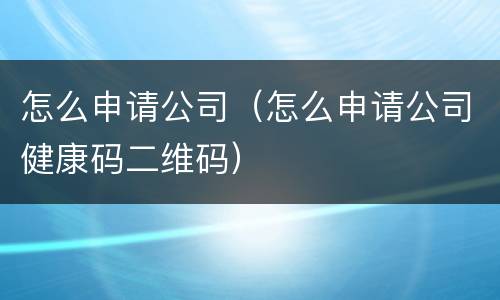 怎么申请公司（怎么申请公司健康码二维码）