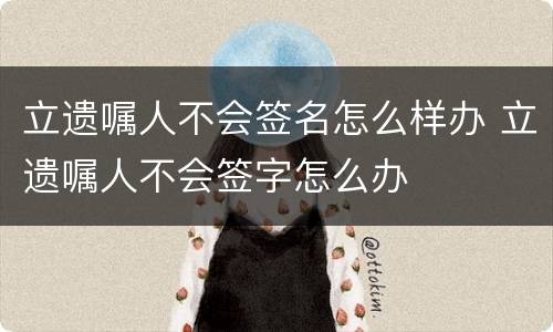 立遗嘱人不会签名怎么样办 立遗嘱人不会签字怎么办