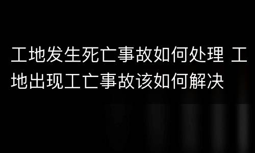 工地发生死亡事故如何处理 工地出现工亡事故该如何解决