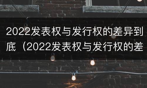 2022发表权与发行权的差异到底（2022发表权与发行权的差异到底有多大）